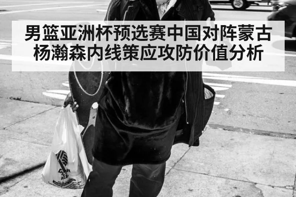男篮亚洲杯预选赛中国对阵蒙古 杨瀚森内线策应攻防价值分析